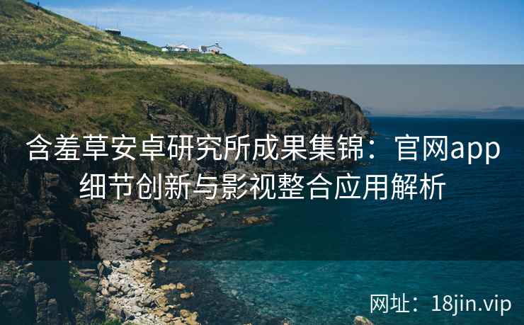 含羞草安卓研究所成果集锦：官网app细节创新与影视整合应用解析
