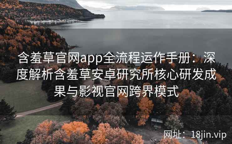 含羞草官网app全流程运作手册：深度解析含羞草安卓研究所核心研发成果与影视官网跨界模式