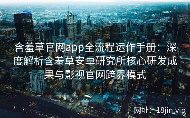 含羞草官网app全流程运作手册：深度解析含羞草安卓研究所核心研发成果与影视官网跨界模式