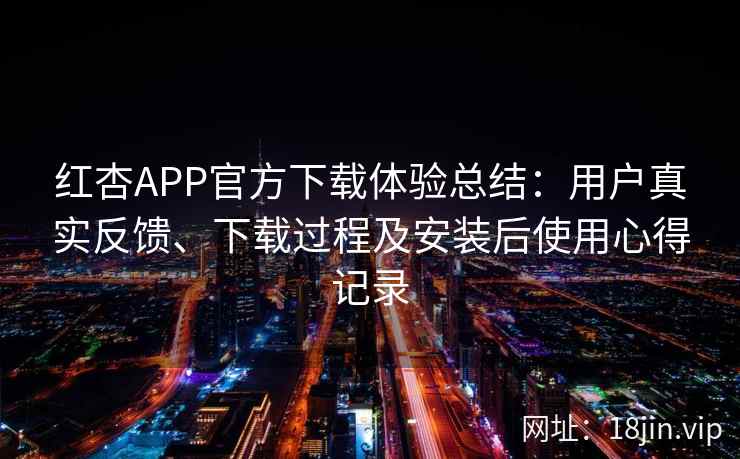 红杏APP官方下载体验总结：用户真实反馈、下载过程及安装后使用心得记录