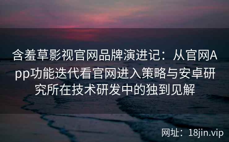 含羞草影视官网品牌演进记：从官网App功能迭代看官网进入策略与安卓研究所在技术研发中的独到见解