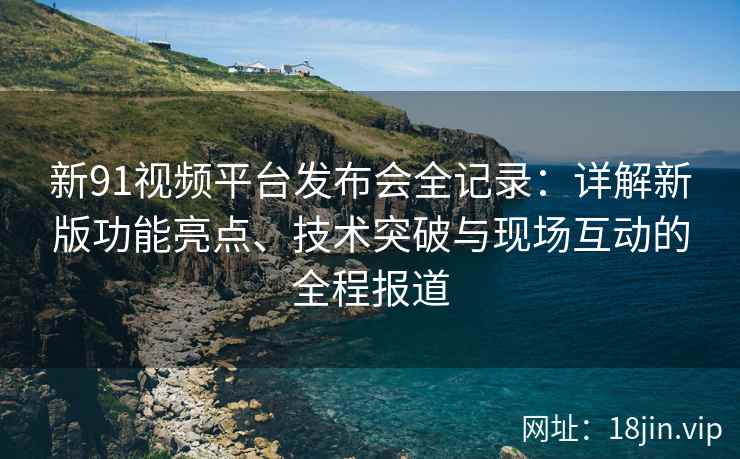 新91视频平台发布会全记录：详解新版功能亮点、技术突破与现场互动的全程报道