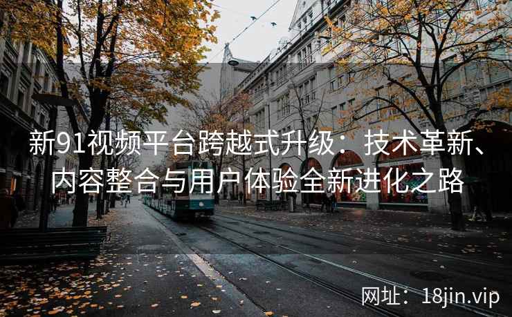 新91视频平台跨越式升级：技术革新、内容整合与用户体验全新进化之路