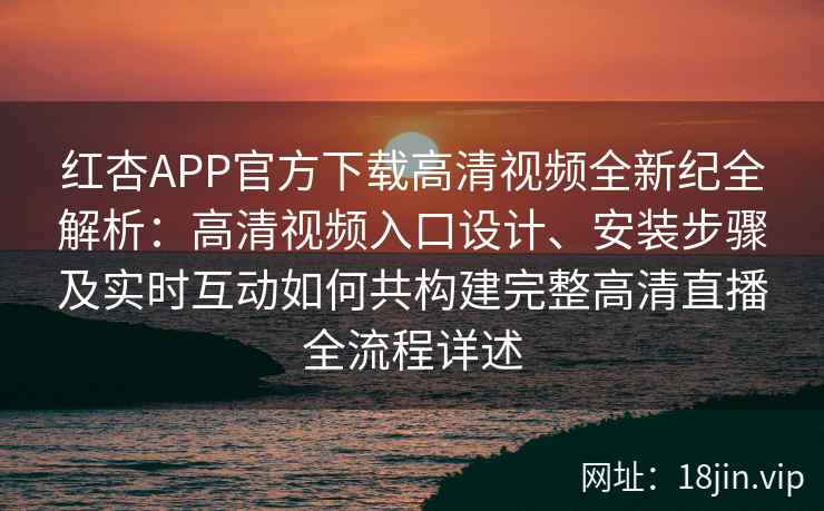 红杏APP官方下载高清视频全新纪全解析：高清视频入口设计、安装步骤及实时互动如何共构建完整高清直播全流程详述